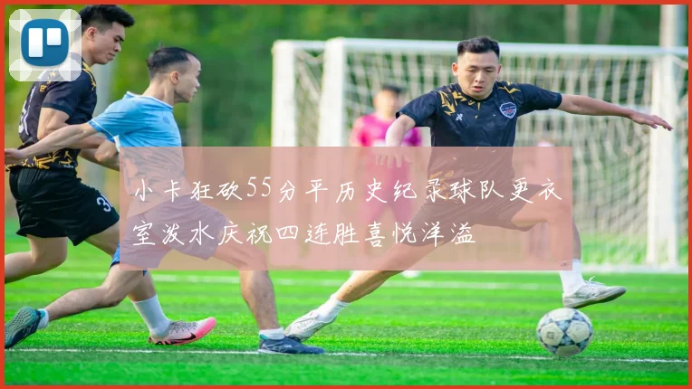 小卡狂砍55分平历史纪录球队更衣室泼水庆祝四连胜喜悦洋溢