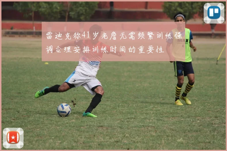 雷迪克称41岁老詹无需频繁训练强调合理安排训练时间的重要性