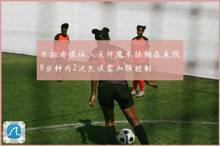 开拓者媒体人点评魔术杨瀚森表现8分钟内2次失误需加强控制