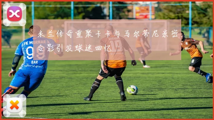 米兰传奇重聚卡卡与马尔蒂尼亲密合影引发球迷回忆