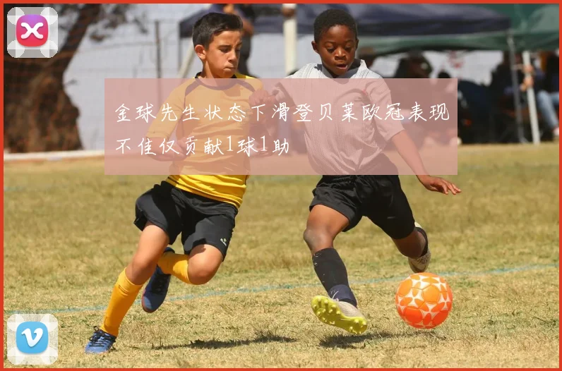 金球先生状态下滑登贝莱欧冠表现不佳仅贡献1球1助