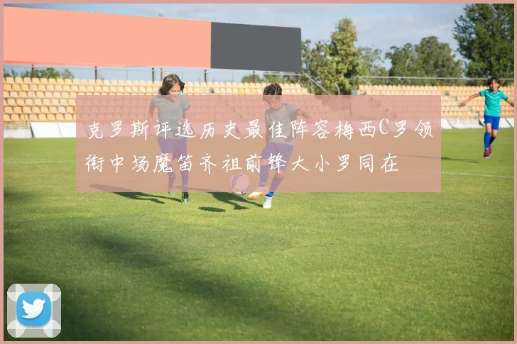 克罗斯评选历史最佳阵容梅西C罗领衔中场魔笛齐祖前锋大小罗同在
