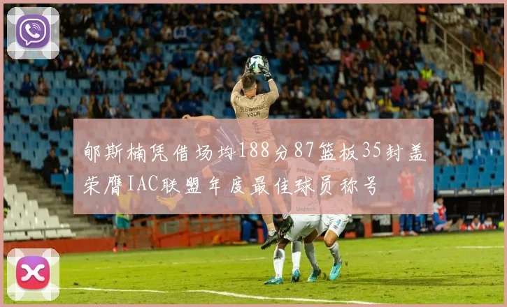 郇斯楠凭借场均188分87篮板35封盖荣膺IAC联盟年度最佳球员称号