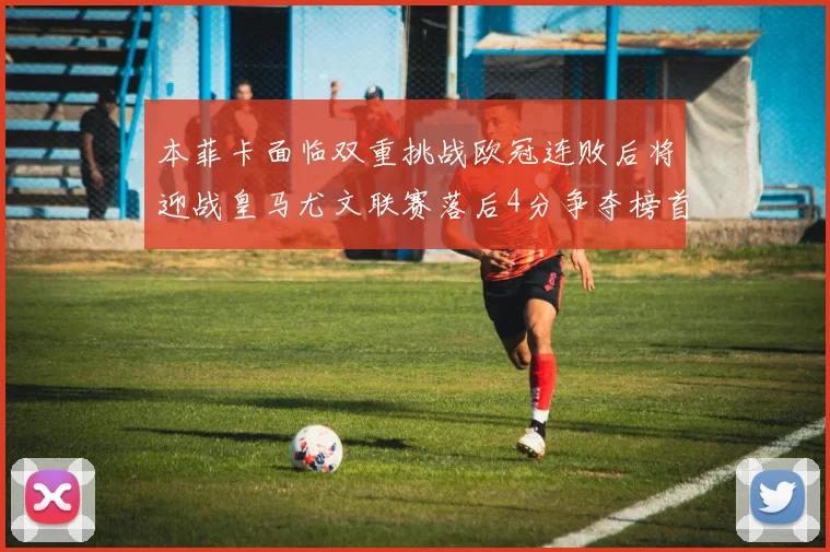 本菲卡面临双重挑战欧冠连败后将迎战皇马尤文联赛落后4分争夺榜首