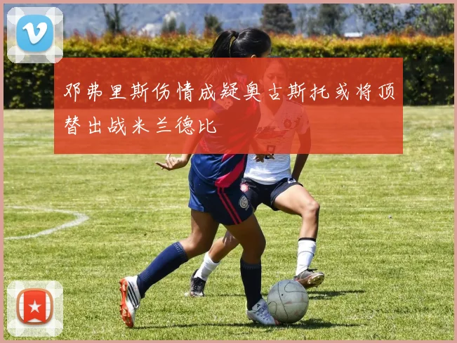 邓弗里斯伤情成疑奥古斯托或将顶替出战米兰德比