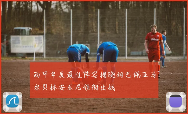 西甲年度最佳阵容揭晓姆巴佩亚马尔贝林安东尼领衔出战
