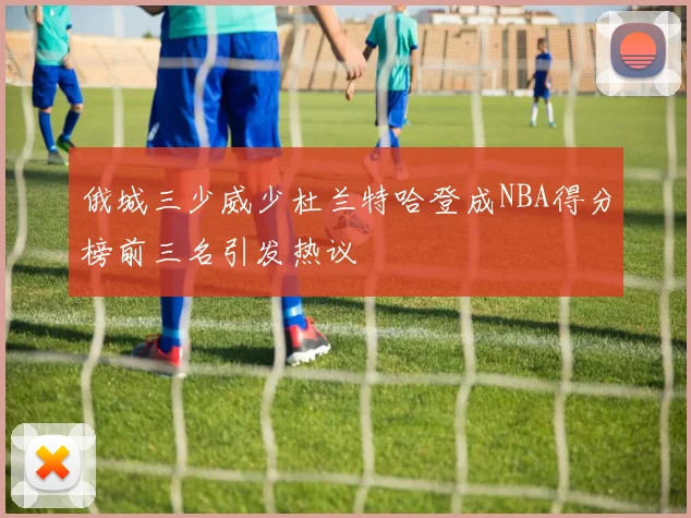 俄城三少威少杜兰特哈登成NBA得分榜前三名引发热议