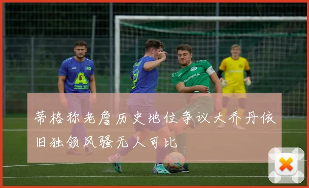 蒂格称老詹历史地位争议大乔丹依旧独领风骚无人可比