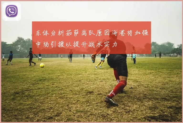 东体分析茹萨离队原因海港将加强中场引援以提升战术实力