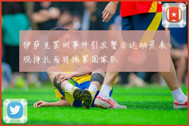 伊萨克罢训事件引发警示运动员表现挣扎或将拖累国家队