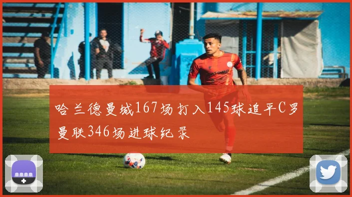 哈兰德曼城167场打入145球追平C罗曼联346场进球纪录