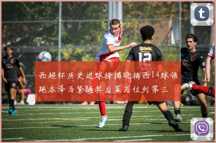 西超杯历史进球榜揭晓梅西14球领跑本泽马紧随其后莱万位列第三