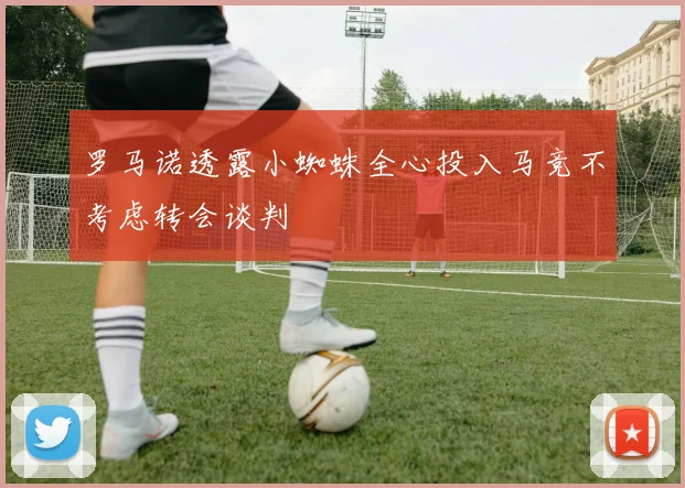 罗马诺透露小蜘蛛全心投入马竞不考虑转会谈判