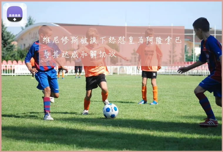 维尼修斯被换下怒怼皇马阿隆索已与其达成和解协议