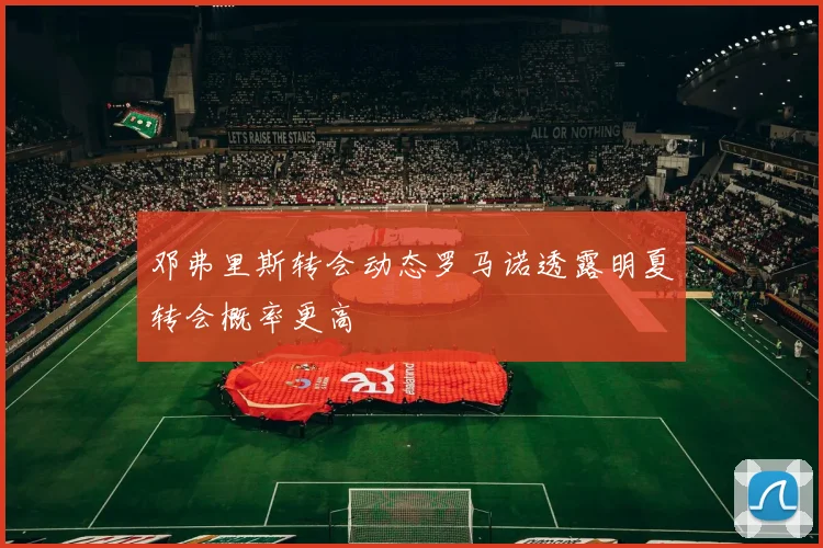 邓弗里斯转会动态罗马诺透露明夏转会概率更高