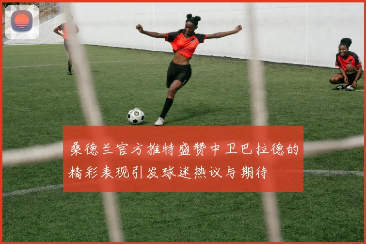 桑德兰官方推特盛赞中卫巴拉德的精彩表现引发球迷热议与期待