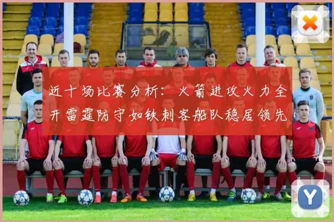 近十场比赛分析：火箭进攻火力全开雷霆防守如铁刺客船队稳居领先湖人表现堪忧