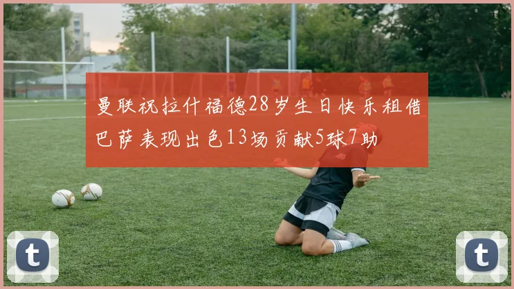 曼联祝拉什福德28岁生日快乐租借巴萨表现出色13场贡献5球7助