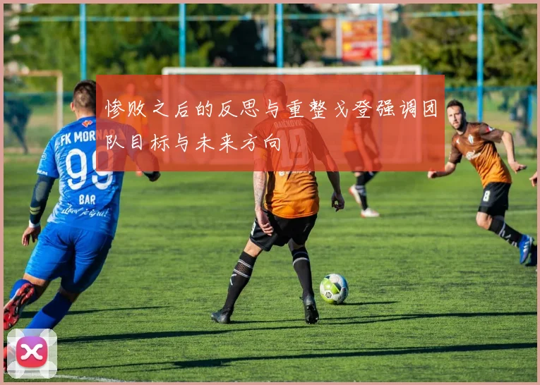 惨败之后的反思与重整戈登强调团队目标与未来方向