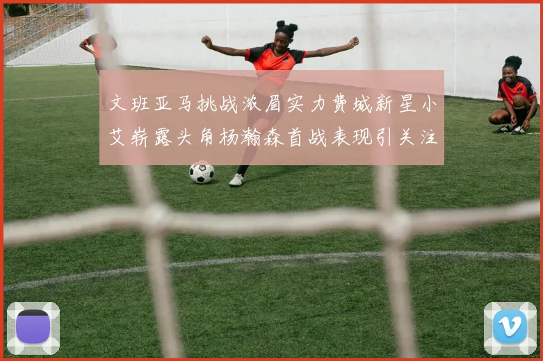 文班亚马挑战浓眉实力费城新星小艾崭露头角杨瀚森首战表现引关注