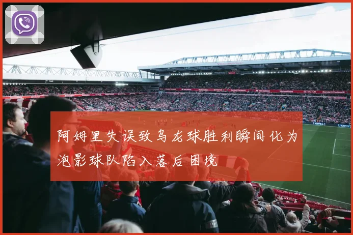 阿姆里失误致乌龙球胜利瞬间化为泡影球队陷入落后困境