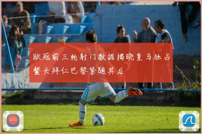 欧冠前三轮射门数据揭晓皇马独占鳌头拜仁巴黎紧随其后